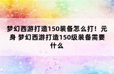 梦幻西游打造150装备怎么打！元身 梦幻西游打造150级装备需要什么